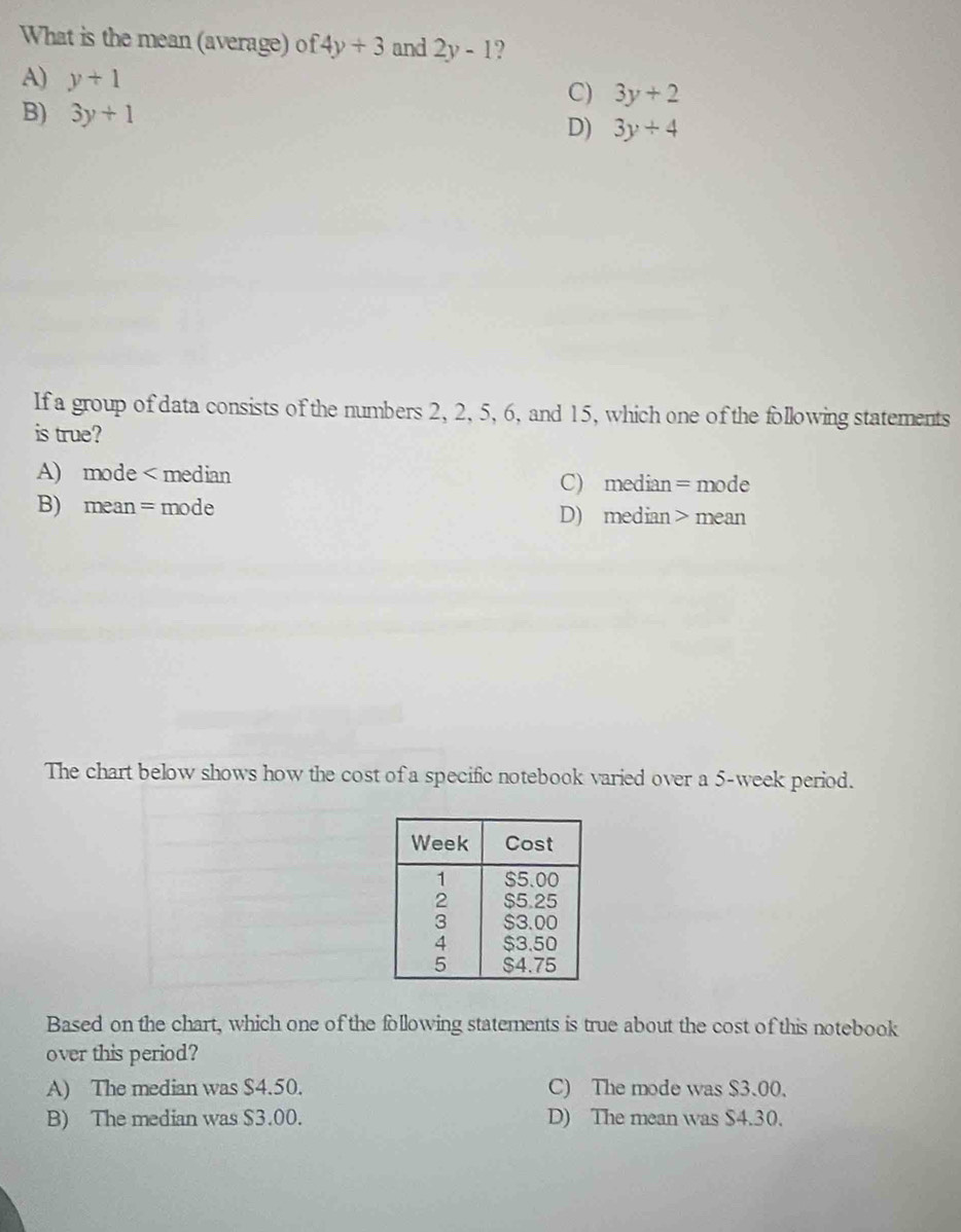 What is the mean (average) of 4y+3 and 2y-1 ?
A) y+1
C) 3y+2
B) 3y+1 D) 3y+4
If a group of data consists of the numbers 2, 2, 5, 6, and 15, which one of the following statements
is true?
A) mode < median  C) median=mode
B) mean =mode D) median > mean
The chart below shows how the cost of a specific notebook varied over a 5-week period.
Based on the chart, which one of the following statements is true about the cost of this notebook
over this period?
A) The median was $4.50. C) The mode was $3.00.
B) The median was $3.00. D) The mean was $4.30.