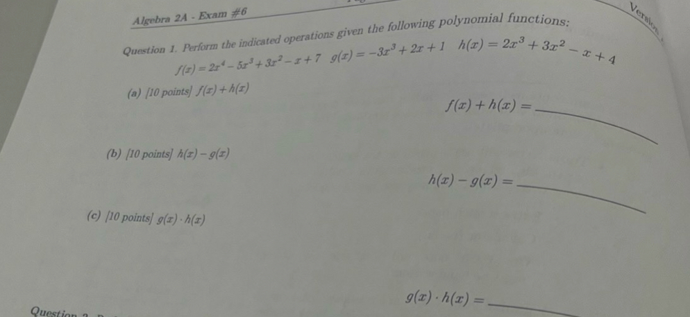 Algebra 2A - Exam #6 
Versio 
Question 1. Perform the indicated operations given the following polynomial functions.
f(x)=2x^4-5x^3+3x^2-x+7 g(x)=-3x^3+2x+1 h(x)=2x^3+3x^2-x+4
(a) [10 points] f(x)+h(x)
f(x)+h(x)= _ 
(b) [10 points] h(x)-g(x)
_ h(x)-g(x)=
(c) [10 points] g(x)· h(x)
_ g(x)· h(x)=
Questic