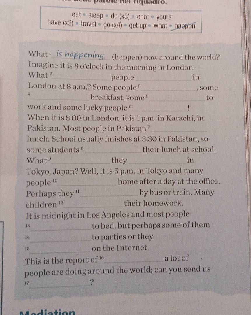parole hel riquadro.
eat· sleep=do(x3)· chat= yours 
have (x2)· travel=go(x4)· getup· whatehap pen 
What 'is happening_ (happen) now around the world? 
Imagine it is 8 o’clock in the morning in London. 
What "_ people_ in 
London at 8 a.m.? Some people ³_ , some 
y 
_breakfast, some §_ to 
work and some lucky people _ 
When it is 8.00 in London, it is 1 p.m. in Karachi, in 
Pakistan. Most people in Pakistan 7_ 
lunch. School usually finishes at 3.30 in Pakistan, so 
some students _their lunch at school. 
What °_ they_ in 
Tokyo, Japan? Well, it is 5 p.m. in Tokyo and many 
people 1_ home after a day at the office. 
Perhaps they ''_ by bus or train. Many 
children ¹²_ their homework. 
It is midnight in Los Angeles and most people 
13 
_to bed, but perhaps some of them 
14 
_to parties or they 
_ 
15 on the Internet. 
This is the report of '_ a lot of 
people are doing around the world; can you send us 
17_ 
? 
M a diation