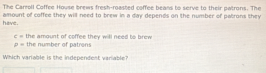 The Carroll Coffee House brews fresh-roasted coffee beans to serve to their patrons. The 
amount of coffee they will need to brew in a day depends on the number of patrons they 
have.
c= the amount of coffee they will need to brew
p= the number of patrons 
Which variable is the independent variable?