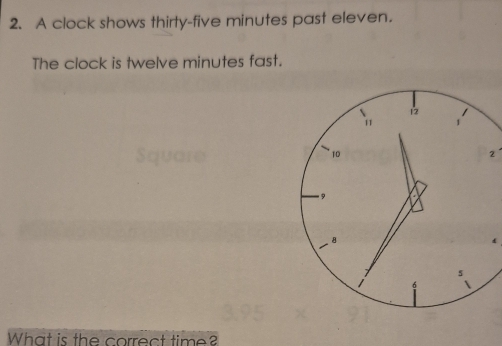 A clock shows thirty-five minutes past eleven. 
The clock is twelve minutes fast. 
2 
What is the correct time?