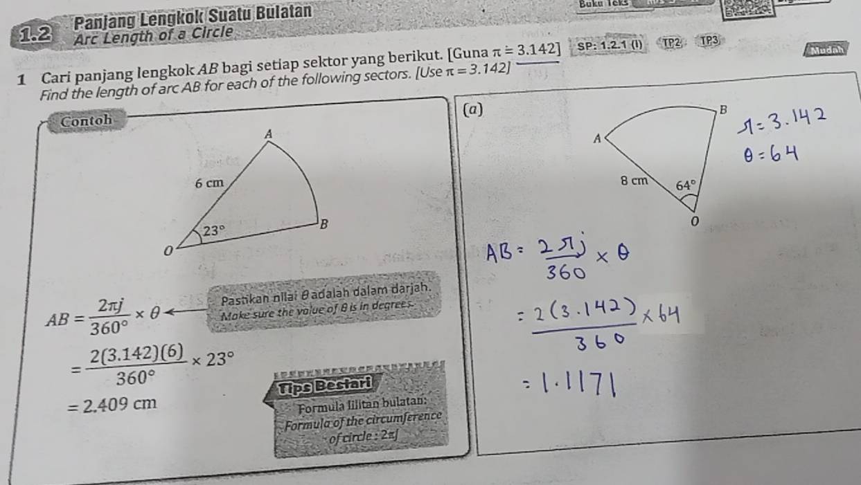 1.2 Panjang Lengkok Suatu Bulatan Buku Teks
Arc Length of a Circle
Mudah
1 Cari panjang lengkok AB bagi setiap sektor yang berikut. [Guna π =3.142] π =3.142] SP:1.2.1(l) TP2 TP3
Find the length of arc AB for each of the following sectors. [Use
(a)
Contoh
 
Pastikan nilai θadalah dalam darjah.
AB= 2π j/360° * θ Make sure the value of θ is in degrees.
= (2(3.142)(6))/360° * 23°
=2.409cm Tips Bestari
Formula lilitan bulatan:
Formula of the circumference
of circle : 2πJ