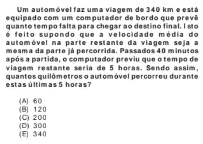 Um automóvel faz uma viagem de 340 km e está
equipado com um computador de bordo que prevê
quanto tempo falta para chegar ao destino final. I sto
é feito supondo que a velocidade média do
automóvel na parte restante da viagem seja a
mesma da parte já percorrida. Passados 40 minutos
após a partida, o computador previu que o tempo de
viagem restante seria de 5 horas. Sendo assim,
quantos quilômetros o automóvel percorreu durante
estas últimas 5 horas?
(A) 60
(B) 120
(C) 200
(D) 300
(E) 340