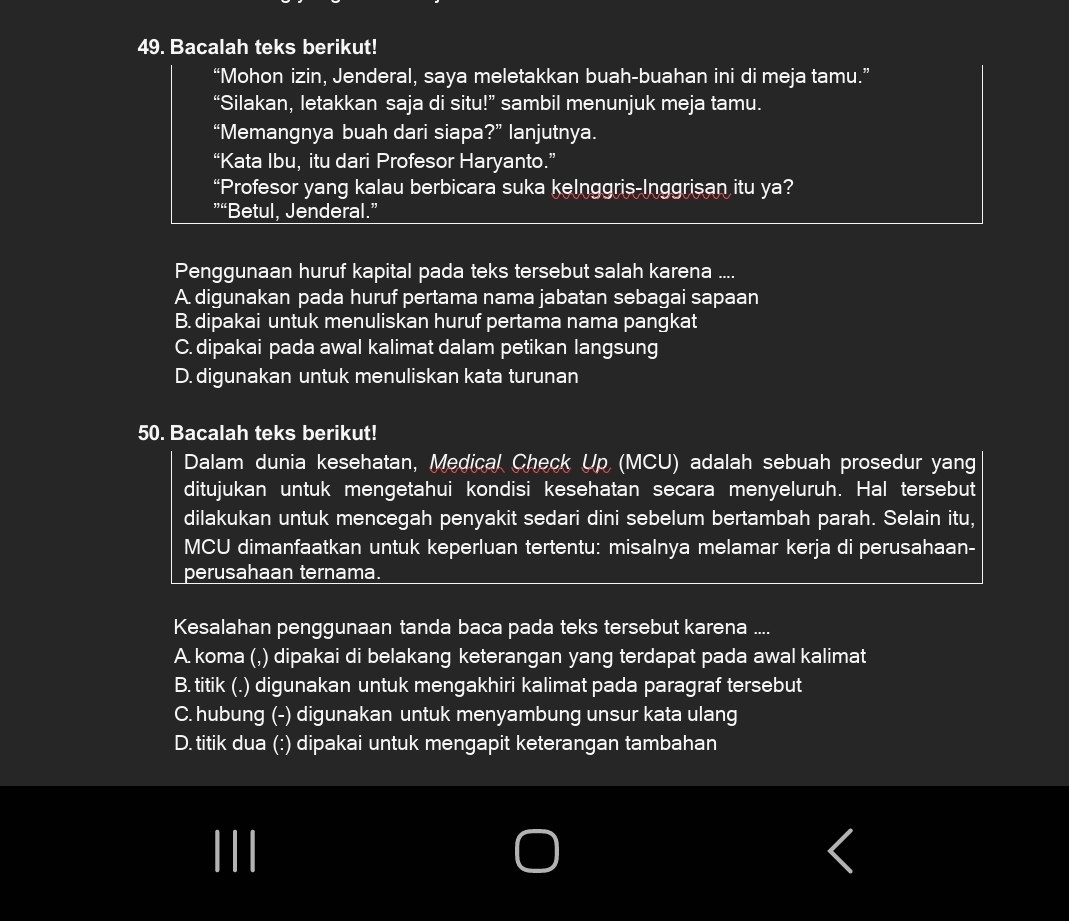 Bacalah teks berikut!
“Mohon izin, Jenderal, saya meletakkan buah-buahan ini di meja tamu.”
“Silakan, letakkan saja di situ!” sambil menunjuk meja tamu.
“Memangnya buah dari siapa?” lanjutnya.
“Kata Ibu, itu dari Profesor Haryanto.”
“Profesor yang kalau berbicara suka kelnggris-Inggrisan itu ya?
“Betul, Jenderal.”
Penggunaan huruf kapital pada teks tersebut salah karena ....
A. digunakan pada huruf pertama nama jabatan sebagai sapaan
B. dipakai untuk menuliskan huruf pertama nama pangkat
C. dipakai pada awal kalimat dalam petikan langsung
D. digunakan untuk menuliskan kata turunan
50. Bacalah teks berikut!
Dalam dunia kesehatan, Medical Check Up (MCU) adalah sebuah prosedur yang
ditujukan untuk mengetahui kondisi kesehatan secara menyeluruh. Hal tersebut
dilakukan untuk mencegah penyakit sedari dini sebelum bertambah parah. Selain itu,
MCU dimanfaatkan untuk keperluan tertentu: misalnya melamar kerja di perusahaan-
perusahaan ternama.
Kesalahan penggunaan tanda baca pada teks tersebut karena ....
A. koma (,) dipakai di belakang keterangan yang terdapat pada awal kalimat
B. titik (.) digunakan untuk mengakhiri kalimat pada paragraf tersebut
C. hubung (-) digunakan untuk menyambung unsur kata ulang
D. titik dua (:) dipakai untuk mengapit keterangan tambahan