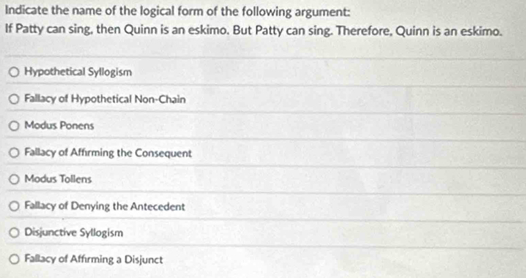 Indicate the name of the logical form of the following argument:
If Patty can sing, then Quinn is an eskimo. But Patty can sing. Therefore, Quinn is an eskimo.
Hypothetical Syllogism
Fallacy of Hypothetical Non-Chain
Modus Ponens
Fallacy of Affirming the Consequent
Modus Tollens
Fallacy of Denying the Antecedent
Disjunctive Syllogism
Fallacy of Affırming a Disjunct