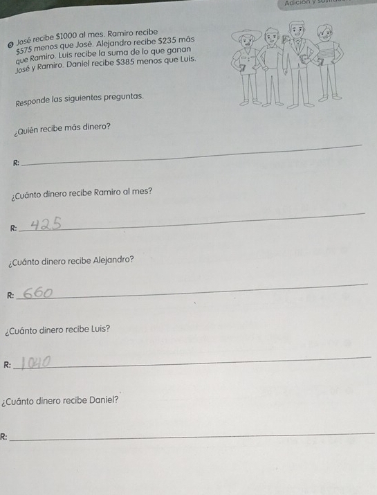 Adición y sus 
José recibe $1000 al mes. Ramiro recibe
5575 menos que José. Alejandro recibe $235 más 
que Ramiro. Luis recibe la suma de lo que ganan 
José y Ramiro. Daniel recibe $385 menos que Luis. 
Responde las siguientes preguntas. 
¿Quién recibe más dinero? 
R: 
_ 
¿Cuánto dinero recibe Ramiro al mes? 
R: 
_ 
¿Cuánto dinero recibe Alejandro? 
R: 
_ 
¿Cuánto dinero recibe Luis? 
R: 
_ 
¿Cuánto dinero recibe Daniel? 
R: 
_