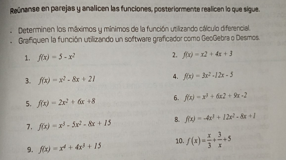 Reúnanse en parejas y analicen las funciones, posteriormente realicen lo que sigue. 
Determinen los máximos y mínimos de la función utilizando cálculo diferencial. 
Grafiquen la función utilizando un software graficador como GeoGebra o Desmos. 
1. f(x)=5-x^2 2. f(x)=x2+4x+3
3. f(x)=x^2-8x+21
4. f(x)=3x^2-12x-5
6. f(x)=x^3+6x2+9x-2
5. f(x)=2x^2+6x+8
8. f(x)=-4x^3+12x^2-8x+1
7. f(x)=x^3-5x^2-8x+15
10. f(x)= x/3 + 3/x +5
9. f(x)=x^4+4x^3+15