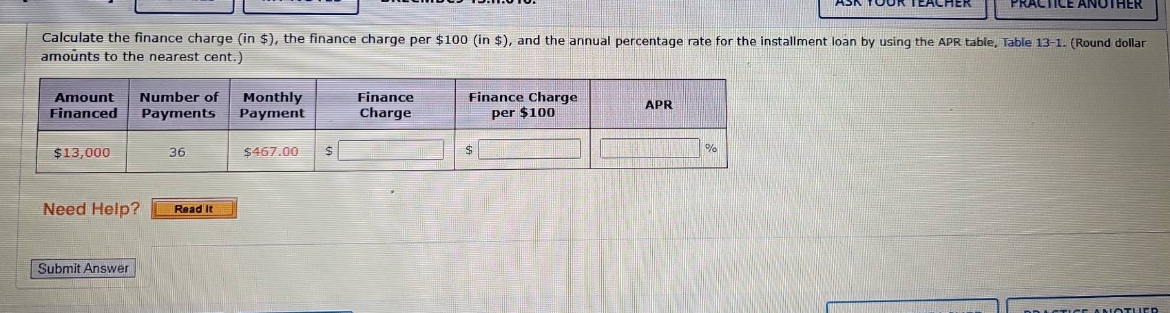 PRACTICE ANOTHER 
Calculate the finance charge (in$) 0, the finance charge per $100 (in $), and the annual percentage rate for the installment loan by using the APR table, Table 13-1 . (Round dollar 
amounts to the nearest cent.) 
Need Help? Read It 
Submit Answer