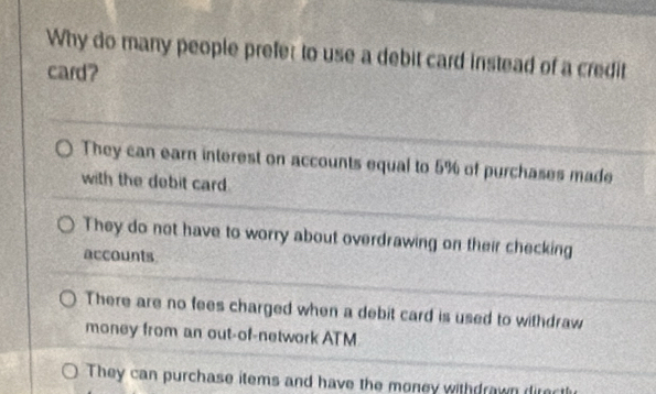 Why do many people prefer to use a debit card instead of a credit
card?
They can earn interest on accounts equal to 5% of purchases made
with the debit card
They do not have to worry about overdrawing on their checking
accounts
There are no fees charged when a debit card is used to withdraw
money from an out-of-network ATM
They can purchase items and have the money withdrawn direc tl