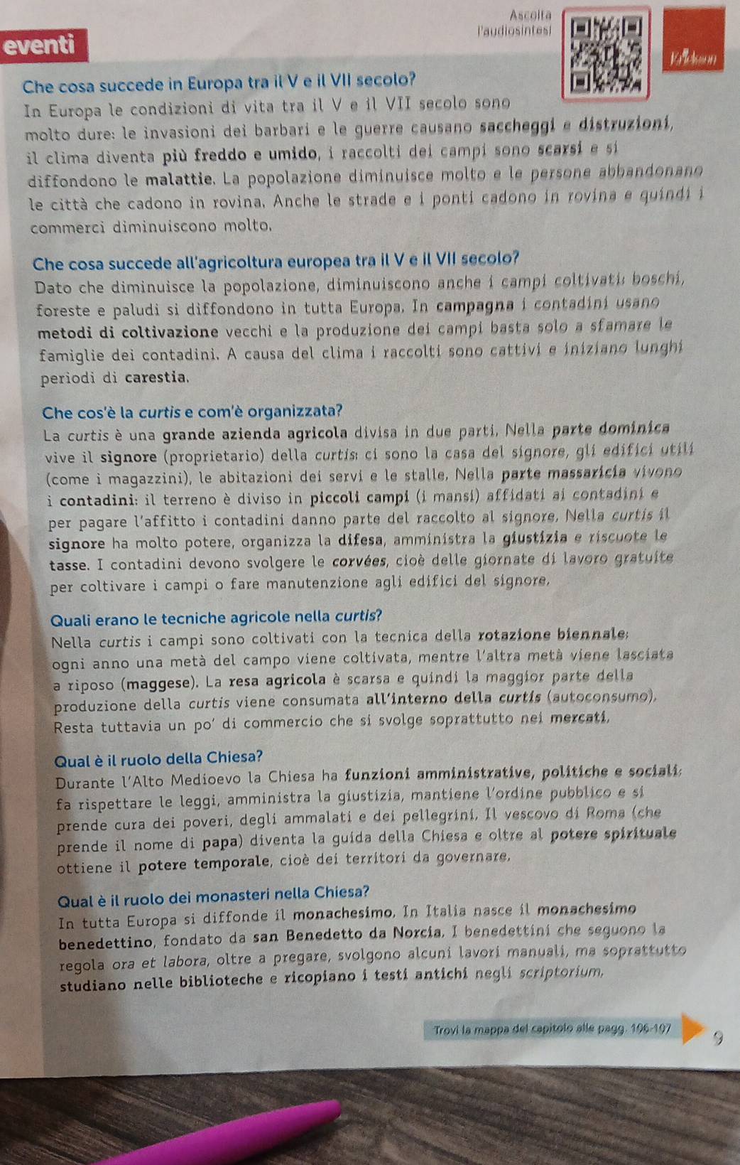 Ascolta
Paudiosintes
eventi
Kh w
Che cosa succede in Europa tra il V e il VII secolo?
In Europa le condizioni di vita tra il V e il VII secolo sono
molto dure: le invasioni dei barbari e le guerre causano saccheggi e distruzioni,
il clima diventa più freddo e umido, i raccolti dei campí sono scarsi e sí
diffondono le malattie. La popolazione diminuisce molto e le persone abbandonano
le città che cadono in rovina, Anche le strade e i ponti cadono in rovina e quíndí i
commerci diminuiscono molto.
Che cosa succede all'agricoltura europea tra il V e il VII secolo?
Dato che diminuisce la popolazione, diminuiscono anche i campí coltivati: boschí,
foreste e paludi si diffondono in tutta Europa. In campagna i contadiní usano
metodi di coltivazione vecchi e la produzione deí campi basta solo a sfamare le
famiglie dei contadini. A causa del clima i raccoltí sono cattivi e iniziano lunghi
periodi di carestia.
Che cos'è la curtis e com'è organizzata?
La curtis è una grande azienda agricola divisa in due parti, Nella parte dominica
vive il signore (proprietario) della curtís: cí sono la casa del signore, glí edificí utilí
(come i magazzini), le abitazioni dei servi e le stalle, Nella parte massaricía vivono
i contadini: il terreno è diviso in piccoli campi (i mansí) affidati ai contadini e
per pagare l'affitto i contadini danno parte del raccolto al signore, Nella curtis il
signore ha molto potere, organizza la difesa, amministra la giustizia e riscuote le
tasse. I contadini devono svolgere le corvées, cioè delle giornate di lavoro gratuite
per coltivare i campi o fare manutenzione agli edifici del signore,
Quali erano le tecniche agricole nella curtis?
Nella curtis i campi sono coltivati con la tecnica della rotazione biennale;
ogni anno una metà del campo viene coltivata, mentre l'altra metà viene lasciata
a riposo (maggese). La resa agricola è scarsa e quindi la maggior parte della
produzione della curtis viene consumata all’interno della curtís (autoconsumo),
Resta tuttavia un po’ di commercio che si svolge soprattutto nei mercati,
Qual è il ruolo della Chiesa?
Durante l’Alto Medioevo la Chiesa ha funzioni amministrative, politiche e socialia
fa rispettare le leggi, amministra la giustizia, mantiene l'ordine pubblico e sí
prende cura dei poveri, degli ammalati e dei pellegrini, Il vescovo dí Roma (che
prende il nome di papa) diventa la guída della Chiesa e oltre al potere spirituale
ottiene il potere temporale, cioè dei territori da governare,
Qual è il ruolo dei monasteri nella Chiesa?
In tutta Europa si diffonde il monachesimo. In Italia nasce il monachesimo
benedettino, fondato da san Benedetto da Norcía, I benedettiní che seguono la
regola ora et labora, oltre a pregare, svolgono alcuni lavori manuali, ma soprattutto
studiano nelle biblioteche e ricopiano i testi antichi negli scriptorium,
Trovi la mappa del capítolo alle pagg. 196-197 9