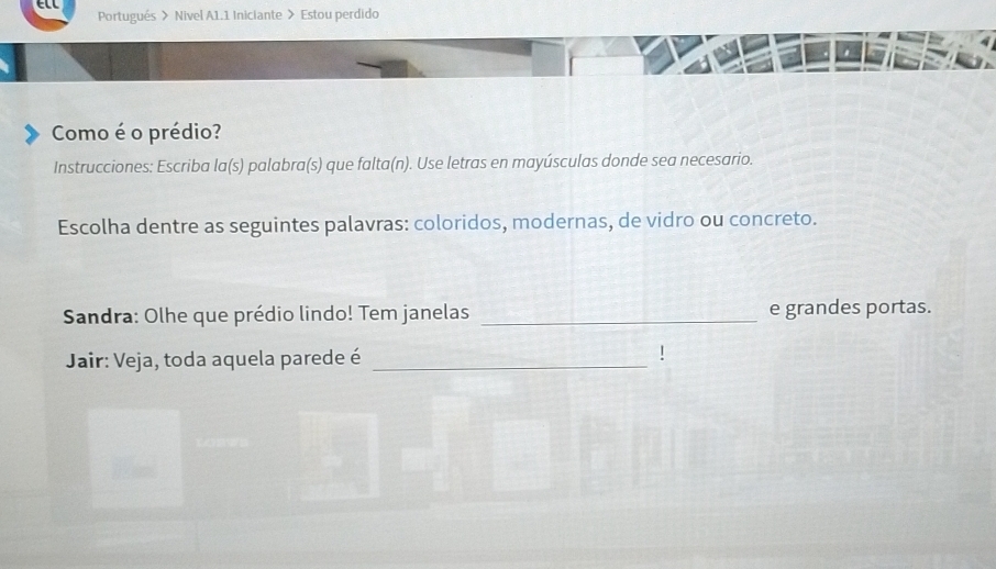 Portugués > Nivel A1.1 Iniciante > Estou perdido 
af 
Como é o prédio? 
Instrucciones: Escriba la(s) palabra(s) que falta(n). Use letras en mayúsculas donde sea necesario. 
Escolha dentre as seguintes palavras: coloridos, modernas, de vidro ou concreto. 
Sandra: Olhe que prédio lindo! Tem janelas _e grandes portas. 
Jair: Veja, toda aquela parede é_ 
!