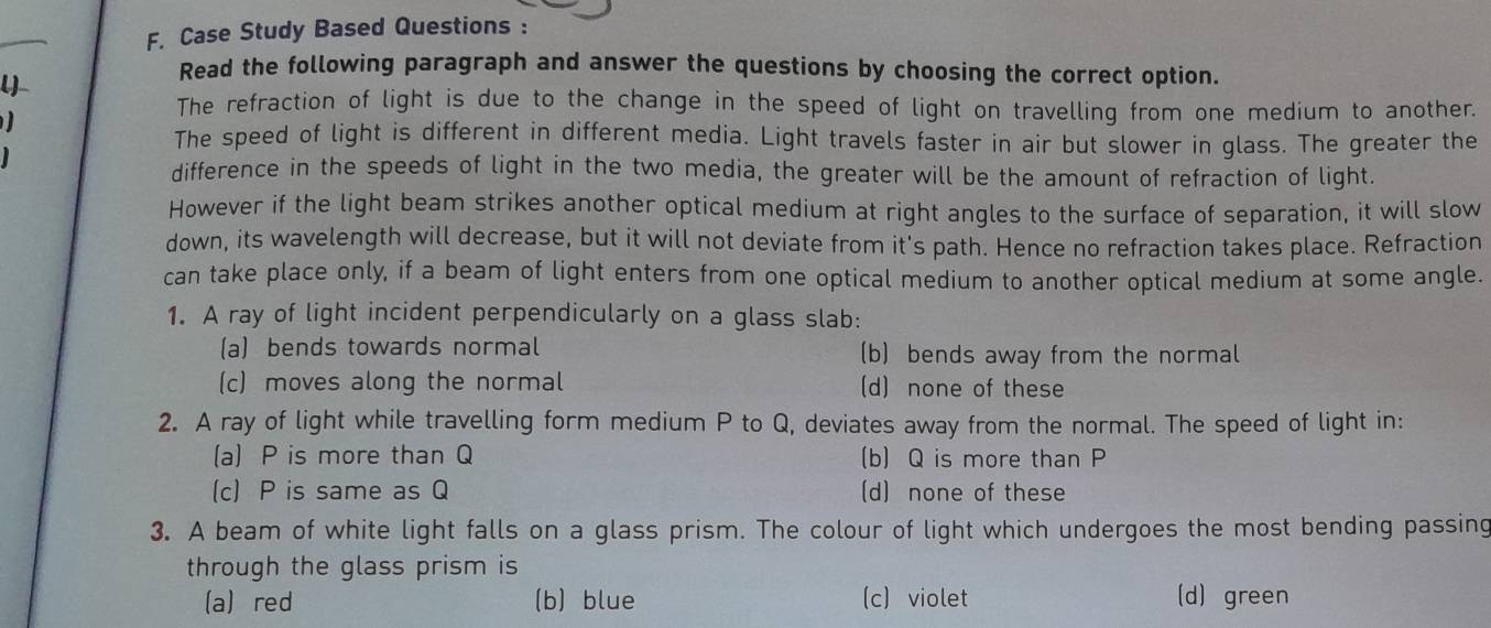 Case Study Based Questions :
l)
Read the following paragraph and answer the questions by choosing the correct option.
The refraction of light is due to the change in the speed of light on travelling from one medium to another.
The speed of light is different in different media. Light travels faster in air but slower in glass. The greater the
difference in the speeds of light in the two media, the greater will be the amount of refraction of light.
However if the light beam strikes another optical medium at right angles to the surface of separation, it will slow
down, its wavelength will decrease, but it will not deviate from it's path. Hence no refraction takes place. Refraction
can take place only, if a beam of light enters from one optical medium to another optical medium at some angle.
1. A ray of light incident perpendicularly on a glass slab:
(a) bends towards normal (bbends away from the normal
(c) moves along the normal (d) none of these
2. A ray of light while travelling form medium P to Q, deviates away from the normal. The speed of light in:
(a) P is more than Q (b) Q is more than P
(c) P is same as Q (d) none of these
3. A beam of white light falls on a glass prism. The colour of light which undergoes the most bending passing
through the glass prism is
(a) red (b) blue (c) violet (d) green