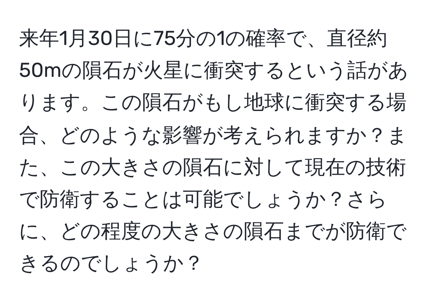 来年1月30日に75分の1の確率で、直径約50mの隕石が火星に衝突するという話があります。この隕石がもし地球に衝突する場合、どのような影響が考えられますか？また、この大きさの隕石に対して現在の技術で防衛することは可能でしょうか？さらに、どの程度の大きさの隕石までが防衛できるのでしょうか？