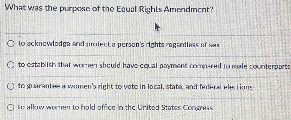 What was the purpose of the Equal Rights Amendment?
to acknowledge and protect a person's rights regardless of sex
to establish that women should have equal payment compared to male counterparts
to guarantee a women’s right to vote in local, state, and federal elections
to allow women to hold office in the United States Congress