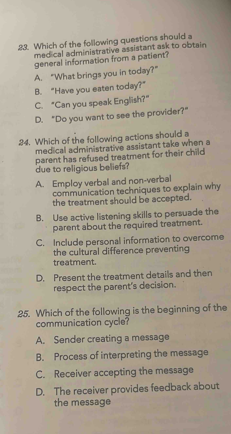 Which of the following questions should a
medical administrative assistant ask to obtain
general information from a patient?
A. “What brings you in today?”
B. “Have you eaten today?”
C. “Can you speak English?”
D. “Do you want to see the provider?”
24. Which of the following actions should a
medical administrative assistant take when a
parent has refused treatment for their child
due to religious beliefs?
A. Employ verbal and non-verbal
communication techniques to explain why
the treatment should be accepted.
B. Use active listening skills to persuade the
parent about the required treatment.
C. Include personal information to overcome
the cultural difference preventing
treatment.
D. Present the treatment details and then
respect the parent’s decision.
25. Which of the following is the beginning of the
communication cycle?
A. Sender creating a message
B. Process of interpreting the message
C. Receiver accepting the message
D. The receiver provides feedback about
the message