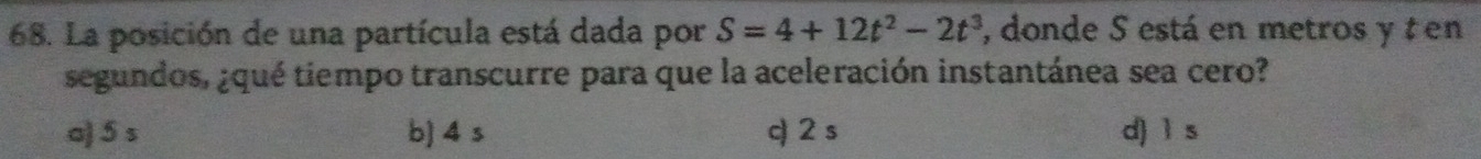 La posición de una partícula está dada por S=4+12t^2-2t^3 , donde S está en metros y t en
segundos, ¿qué tiempo transcurre para que la aceleración instantánea sea cero?
a) 5 s b] 4 s q 2s d) ì s