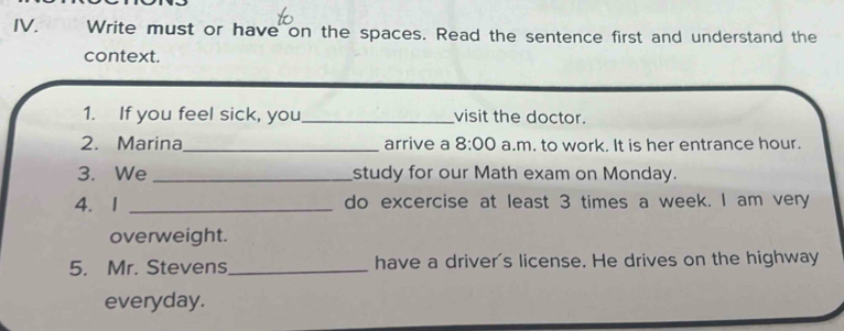 Write must or have on the spaces. Read the sentence first and understand the 
context. 
1. If you feel sick, you_ visit the doctor. 
2. Marina_ arrive a 8:00 a.m. to work. It is her entrance hour. 
3. We _study for our Math exam on Monday. 
4. 1 _do excercise at least 3 times a week. I am very 
overweight. 
5. Mr. Stevens_ have a driver's license. He drives on the highway 
everyday.