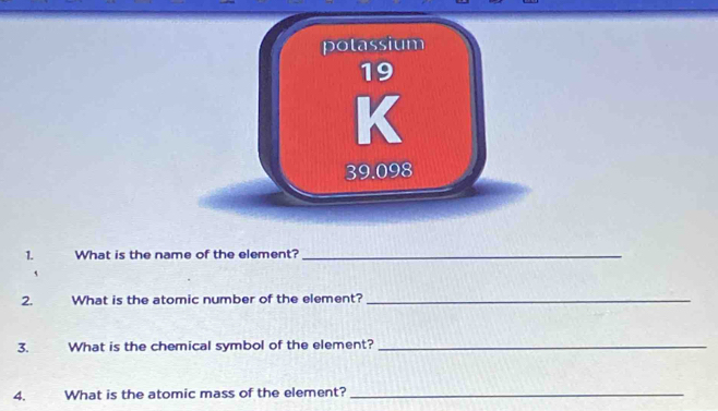 potassium
39.098
1. What is the name of the element?_ 
` 
2. What is the atomic number of the element?_ 
3. What is the chemical symbol of the element?_ 
4. What is the atomic mass of the element?_