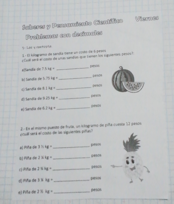 Saberes y Pensamiento Científico Viernes 
Problemas con decimales 
1- Lee y contesta 
1.- El kilogramo de sandía tiene un costo de 6 pesos
¿Cuál será el costo de unas sandias que tienen los siguientes pesos?: 
a)Sandía de 7.5kg= _ pesos
b) Sandía de 5.75kg= _ pesos
c) Sandía de! 8.1kg= _ pesos
d) Sandía de 9.25kg= _ pesos
e) Sandía de 6.2kg= _  pesos
2.- En el mismo puesto de fruta, un kilogramo de piña cuesta 12 pesos
¿cuál será el costo de las siguientes piñas? 
a) Piña de 31/2kg= _ pesos
b) Piña de 2% kg= _ pesos
c) Piña de 21/2kg= _ pesos
d) Piña de 3^1/_8kg= _ pesos
e) Piña de 2^1/_2kg= _ pesos