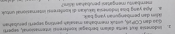Indonesia ikut serta dalam berbagai konferensi internasional, seperti
G20 dan COP26, untuk membahas masalah penting seperti perubahan 
iklim dan pembangunan yang baik. 
a. Apa yang bisa Indonesia lakukan di konferensi internasional untuk 
membantu mengatasi perubahan iklim?