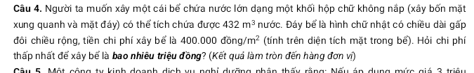 Người ta muốn xây một cái bể chứa nước lớn dạng một khối hộp chữ không nắp (xây bốn mặt 
xung quanh và mặt đáy) có thể tích chứa được 432m^3 nước. Đáy bể là hình chữ nhật có chiều dài gấp 
đôi chiều rộng, tiền chi phí xây bể là 400.000dong/m^2 (tính trên diện tích mặt trong bể). Hỏi chi phí 
thấp nhất để xây bể là bao nhiêu triệu đồng? (Kết quả làm tròn đến hàng đơn vị) 
Câu 5. Một cộng ty kinh doanh dịch vụ nghị dưỡng nhân thấy rằng: Nấu án dụng mức giá 3 triệu