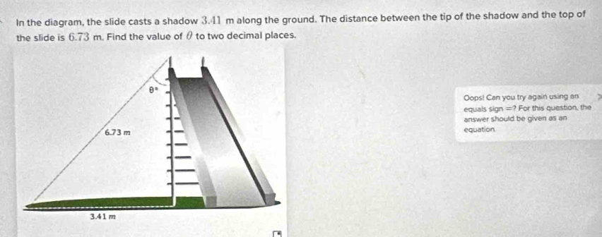 In the diagram, the slide casts a shadow 3.41 m along the ground. The distance between the tip of the shadow and the top of
the slide is 6.73 m. Find the value of θ to two decimal places.
Oops! Can you try again using an
equais sign =? For this question, the
answer should be given as an
equation