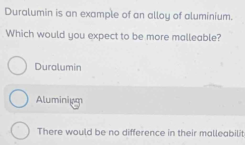 Duralumin is an example of an alloy of aluminium.
Which would you expect to be more malleable?
Duralumin
Aluminium
There would be no difference in their malleabilit