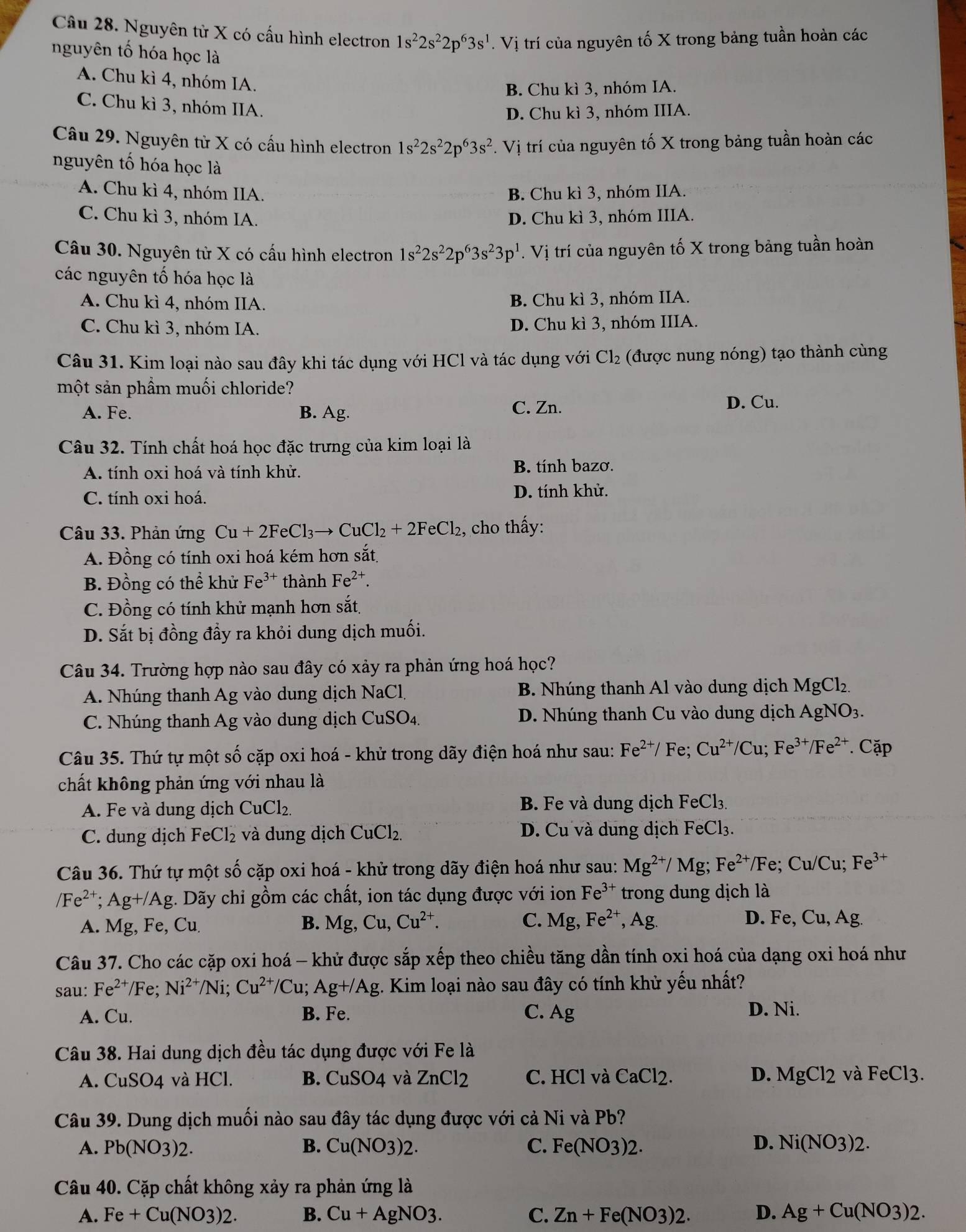 Nguyên tử X có cấu hình electron 1s^22s^22p^63s^1. Vị trí của nguyên tố X trong bảng tuần hoàn các
nguyên tố hóa học là
A. Chu kì 4, nhóm IA.
B. Chu kì 3, nhóm IA.
C. Chu kì 3, nhóm IIA.
D. Chu kì 3, nhóm IIIA.
Câu 29. Nguyên tử X có cấu hình electron 1s^22s^22p^63s^2. Vị trí của nguyên tố X trong bảng tuần hoàn các
nguyên tố hóa học là
A. Chu kì 4, nhóm IIA. B. Chu kì 3, nhóm IIA.
C. Chu kì 3, nhóm IA. D. Chu kì 3, nhóm IIIA.
Câu 30. Nguyên tử X có cấu hình electron 1s^22s^22p^63s^23p^1. Vị trí của nguyên tố X trong bảng tuần hoàn
các nguyên tố hóa học là
A. Chu kì 4, nhóm IIA. B. Chu kì 3, nhóm IIA.
C. Chu kì 3. nhóm IA. D. Chu kì 3, nhóm IIIA.
Câu 31. Kim loại nào sau đây khi tác dụng với HCl và tác dụng với Cl_2 (được nung nóng) tạo thành cùng
một sản phẩm muối chloride?
C. Zn.
A. Fe. B. Ag. D. Cu.
Câu 32. Tính chất hoá học đặc trưng của kim loại là
A. tính oxi hoá và tính khử. B. tính bazơ.
C. tính oxi hoá.
D. tính khử.
Câu 33. Phản ứng Cu+2FeCl_3to CuCl_2+2FeCl_2 , cho thấy:
A. Đồng có tính oxi hoá kém hơn sắt
B. Đồng có thể khử Fe^(3+) thành Fe^(2+).
C. Đồng có tính khử mạnh hơn sắt
D. Sắt bị đồng đẩy ra khỏi dung dịch muối.
Câu 34. Trường hợp nào sau đây có xảy ra phản ứng hoá học?
A. Nhúng thanh Ag vào dung dịch NaCl, B. Nhúng thanh Al vào dung dịch 1 MgCl_2
C. Nhúng thanh Ag vào dung dịch CuSO 1 D. Nhúng thanh Cu vào dung dịch AgNO_3.
Câu 35. Thứ tự một số cặp oxi hoá - khử trong dãy điện hoá như sau: Fe^(2+)/ Fe; Cu^(2+)/Cu;Fe^(3+)/Fe^(2+). Cặp
chất không phản ứng với nhau là
A. Fe và dung dịch CuCl_2 B. Fe và dung dịch FeCl_3.
C. dung dịch FeCl_2 và dung dịch CuCl_2 D. Cu và dung dịch FeCl_3.
Câu 36. Thứ tự một số cặp oxi hoá - khử trong dãy điện hoá như sau: Mg^(2+)/Mg;Fe^(2+)/Fe; Cu/Cu; Fe^(3+)
/Fe^(2+);Ag+/Ag :. Dãy chỉ gồm các chất, ion tác dụng được với ion Fe^(3+) trong dung dịch là
A. Mg, Fe, Cu. B. Mg, Cu,Cu^(2+). C. Mg Fe^(2+),Ag. D. Fe,Cu,Ag.
Câu 37. Cho các cặp oxi hoá - khử được sắp xếp theo chiều tăng dần tính oxi hoá của dạng oxi hoá như
sau: Fe^(2+)/Fe Ni^(2+)/Ni;Cu^(2+)/Cu; Ag+/Ag. Kim loại nào sau đây có tính khử yếu nhất?
A. Cu B. Fe. C. Ag
D. Ni.
Câu 38. Hai dung dịch đều tác dụng được với Fe là
A. CuSO4 và HCl. B. CuSO4 và ZnCl2 C. HCl và CaCl2. D. MgCl_2 và FeCl3.
Câu 39. Dung dịch muối nào sau đây tác dụng được với cả Ni và Pb?
A. Pb(NO3)2. B. Cu(NO3)2. C. Fe(NO3)2. D. Ni(NO3)2.
Câu 40. Cặp chất không xảy ra phản ứng là
A. Fe+Cu(NO3)2. B. Cu+AgNO3. C. Zn+Fe(NO3)2. D. Ag+Cu(NO3)2.