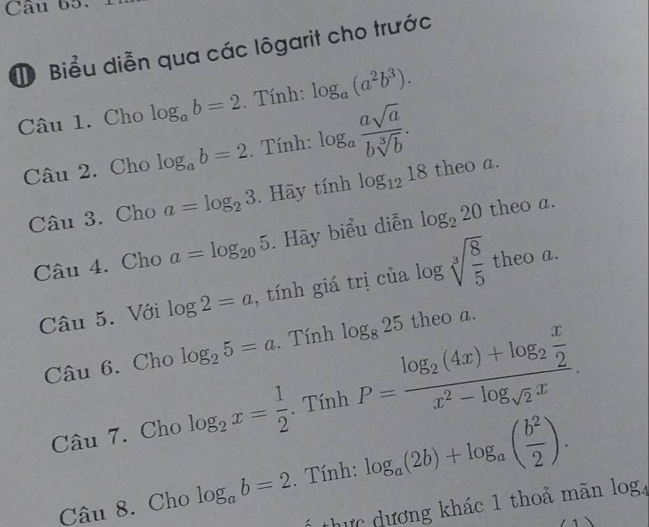 Biểu diễn qua các lôgarit cho trước 
Câu 1. Cho log _ab=2. Tính: log _a(a^2b^3). 
Câu 2. Cho log _ab=2. Tính: log _a asqrt(a)/bsqrt[3](b) . 
Câu 3. Cho a=log _23. Hãy tính log _1218 theo a. 
Câu 4. Cho a=log _205. Hãy biểu diễn log _220 theo a. 
Câu 5. Với log 2=a , tính giá trị của log sqrt[3](frac 8)5 theo a. 
Câu 6. Cho log _25=a. Tính log _825 theo a. 
Câu 7. Cho log _2x= 1/2 . Tính P=frac log _2(4x)+log _2 x/2 x^2-log _sqrt(2)x. 
Câu 8. Cho log _ab=2. Tính: log _a(2b)+log _a( b^2/2 ). 
1 thực dương khác 1 thoả mãn log 4