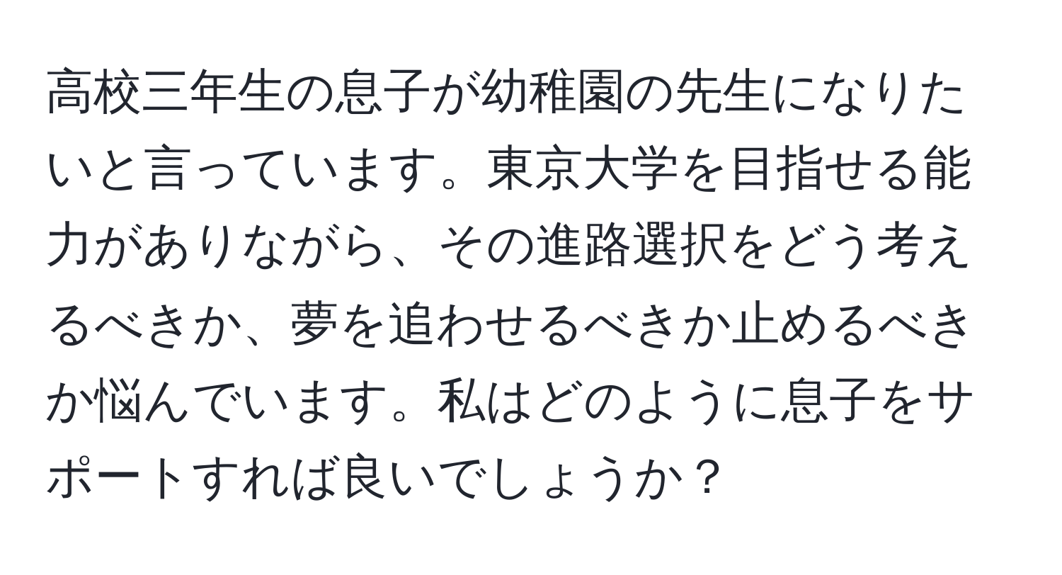 高校三年生の息子が幼稚園の先生になりたいと言っています。東京大学を目指せる能力がありながら、その進路選択をどう考えるべきか、夢を追わせるべきか止めるべきか悩んでいます。私はどのように息子をサポートすれば良いでしょうか？