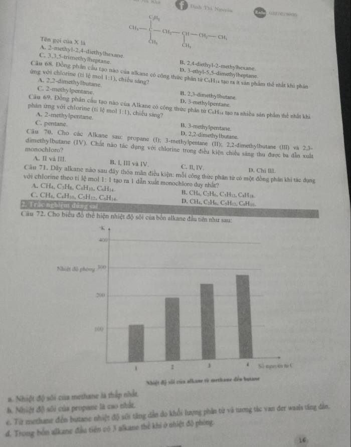 9 Đnh Thi Nguyên   asrrevoldo
Tên gọi của X là
A. 2-methyl-2,4-diethylhexane.
Cu_1-beginarrayl c_1 -cu_4 - a_5endarray. (u_2- u_3-cu_2-cu_4,
C. 3,3,5-trimethylheptane. B. 2,4-diethy1-2-methylhexane.
D. 3-ethyl-5,5-dimethylheptane
Cầu 68. Đông phần cầu tạo nào của alkane có công thức phân từ C₆H₁4 tạo ra ít sản phẩm thể nhất khi phân
ứng với chlorine (tỉ lệ mol 1:1) , chiều săng?
A. 2.2-dimethyIbutane. B. 2,3-dimethylbutane.
C. 2-methylpentane. D. 3-methylpentane
Cầu 69. Đồng phân cầu tạo nào của Alkane có công thức phân từ 6 C_6H_1
phân ứng với chlorine (tỉ lệ mol 1:1) , chiếu sáng? * tạo ra nhiều sản phẩm thể nhất khi
A. 2-methylpentane. B. 3-methylpentane.
C. pentane. D. 2,2-dimethylbutane.
Câu 70. Cho các Alkane sau: propane (1); 3-methylpentane (I1); 2,2-dimethylbutane (III) và 2.3-
dimethylbutane (IV). Chất não tác dụng với chlorine trong điều kiện chiếu săng thu được ba dẫn xuất
monochloro?
A. II và III. B. I, III và IV. C. II, lV. D. Chi [ll.
Câu 71. Dãy alkane nào sau đây thỏa mãn điều kiện: mỗi công thức phân tử có một đồng phân khi tác dụng
với chlorine theo tỉ lệ mol 1:1 tạo ra 1 dẫn xuất monochloro duy nhất?
A. CH_4,C_3H_8,C_4H_10,C_6H_14. B. CH_4,C_2H_6,C_5H_12 C₂H₁s
C. CH_4,C_4H_10,C_5H_12,C_6H_14. D. CH_4,C_2H_6,C_5H_12, CaH10
2.i rắo nghiệm dứng sai 
Cầu 72. Cho biểu đồ thể hiện nhiệt độ sôi của bốn alkane đầu tiên như sau:
a. Nhiệt độ sối của methane là thập nhất.. Nhiệt độ) sối của propane là cao nhất.
e. Từ methane đến butane nhiệt độ sới tăng dẫn do khổi lượng phần từ và trơng tác van đer waals ting dân.
d. Trong bốn alkane đầu tiên cô 3 alkane thể khi ở nhiệt độ phòng.
16