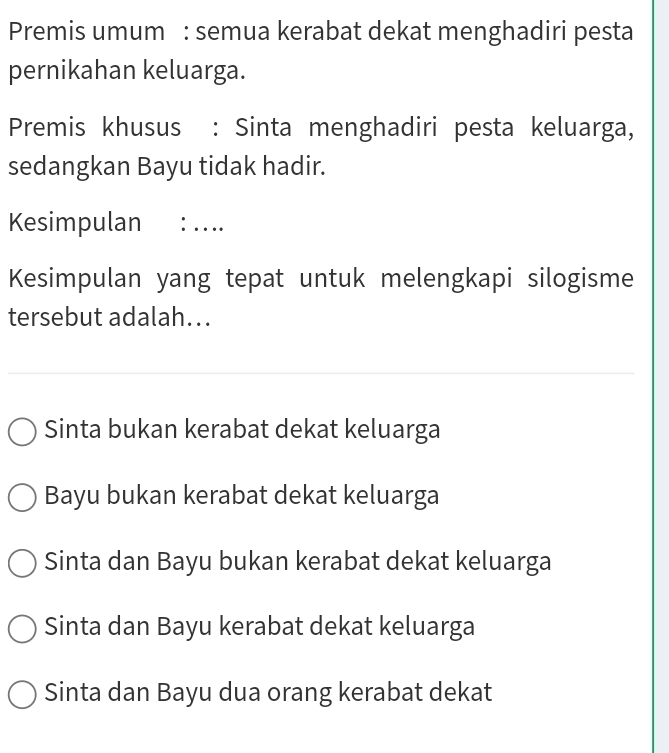 Premis umum : semua kerabat dekat menghadiri pesta
pernikahan keluarga.
Premis khusus : Sinta menghadiri pesta keluarga,
sedangkan Bayu tidak hadir.
Kesimpulan : ….
Kesimpulan yang tepat untuk melengkapi silogisme
tersebut adalah...
Sinta bukan kerabat dekat keluarga
Bayu bukan kerabat dekat keluarga
Sinta dan Bayu bukan kerabat dekat keluarga
Sinta dan Bayu kerabat dekat keluarga
Sinta dan Bayu dua orang kerabat dekat