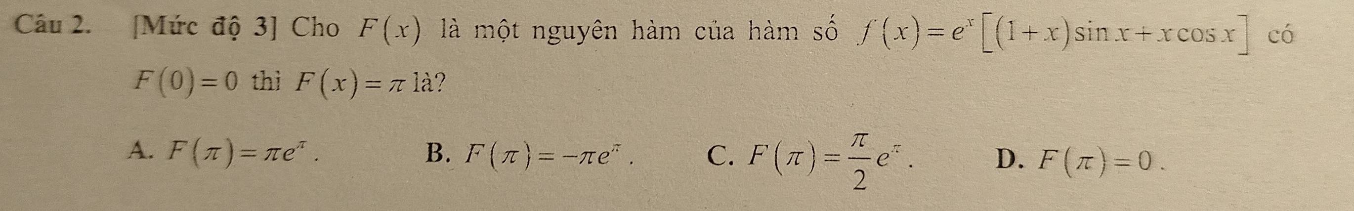 [Mức độ 3] Cho F(x) là một nguyên hàm của hàm số f(x)=e^x[(1+x)sin x+xcos x]  □ /□   có
F(0)=0 thì F(x)=π la ?
A. F(π )=π e^(π). B. F(π )=-π e^(π). C. F(π )= π /2 e^(π).
D. F(π )=0.