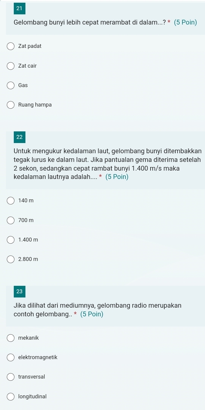 Gelombang bunyi lebih cepat merambat di dalam...? * (5 Poin)
Zat padat
Zat cair
Gas
Ruang hampa
22
Untuk mengukur kedalaman laut, gelombang bunyi ditembakkan
tegak lurus ke dalam laut. Jika pantualan gema diterima setelah
2 sekon, sedangkan cepat rambat bunyi 1.400 m/s maka
kedalaman lautnya adalah.... * (5 Poin)
140 m
700 m
1.400 m
2.800 m
23
Jika dilihat dari mediumnya, gelombang radio merupakan
contoh gelombang.. * (5 Poin)
mekanik
elektromagnetik
transversal
longitudinal