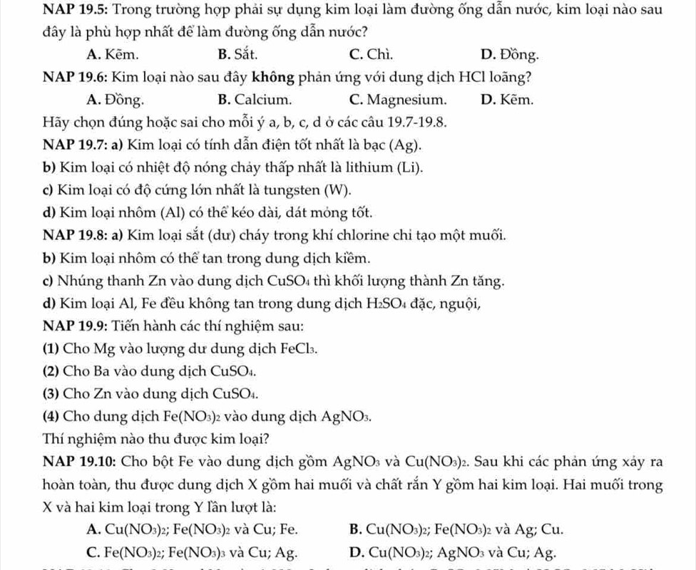 NAP 19.5: Trong trường hợp phải sự dụng kim loại làm đường ống dẫn nước, kim loại nào sau
đây là phù hợp nhất để làm đường ống dẫn nước?
A. Kēm. B. Sắt. C. Chì. D. Đồng.
NAP 19.6: Kim loại nào sau đây không phản ứng với dung dịch HCl loãng?
A. Đồng. B. Calcium. C. Magnesium. D. Kẽm.
Hãy chọn đúng hoặc sai cho mỗi ý a, b, c, d ở các câu 19.7-19.8.
NAP 19.7: a) Kim loại có tính dẫn điện tốt nhất là bạc (Ag).
b) Kim loại có nhiệt độ nóng chảy thấp nhất là lithium (Li).
c) Kim loại có độ cứng lớn nhất là tungsten (W).
d) Kim loại nhôm (Al) có thể kéo dài, dát mỏng tốt.
NAP 19.8: a) Kim loại sắt (dư) cháy trong khí chlorine chỉ tạo một muối.
b) Kim loại nhôm có thể tan trong dung dịch kiềm.
c) Nhúng thanh Zn vào dung dịch CuSO₄ thì khối lượng thành Zn tăng.
d) Kim loại Al, Fe đều không tan trong dung dịch H_2SO 4đặc, nguội,
NAP 19.9: Tiến hành các thí nghiệm sau:
(1) Cho Mg vào lượng dư dung dịch FeCl₃.
(2) Cho Ba vào dung dịch CuSO₄.
(3) Cho Zn vào dung dịch CuSO₄.
(4) Cho dung dịch Fe(NO_3) )2 vào dung dịch AgNO_3.
Thí nghiệm nào thu được kim loại?
NAP 19.10: Cho bột Fe vào dung dịch gồm AgNO_3 và Cu(NO_3) 2. Sau khi các phản ứng xảy ra
hoàn toàn, thu được dung dịch X gồm hai muối và chất rắn Y gồm hai kim loại. Hai muối trong
X và hai kim loại trong Y lần lượt là:
A. Cu(NO_3)_2;Fe(NO_3) )2 và Cu; Fe. B. Cu(NO_3)_2;Fe(NO_3) )2 và Ag; Cu.
C. Fe(NO_3)_2;1 Fe(NO_3)_3 và Cu;Ag. D. Cu(NO_3)_2; AgNO_3 và Cu;Ag.