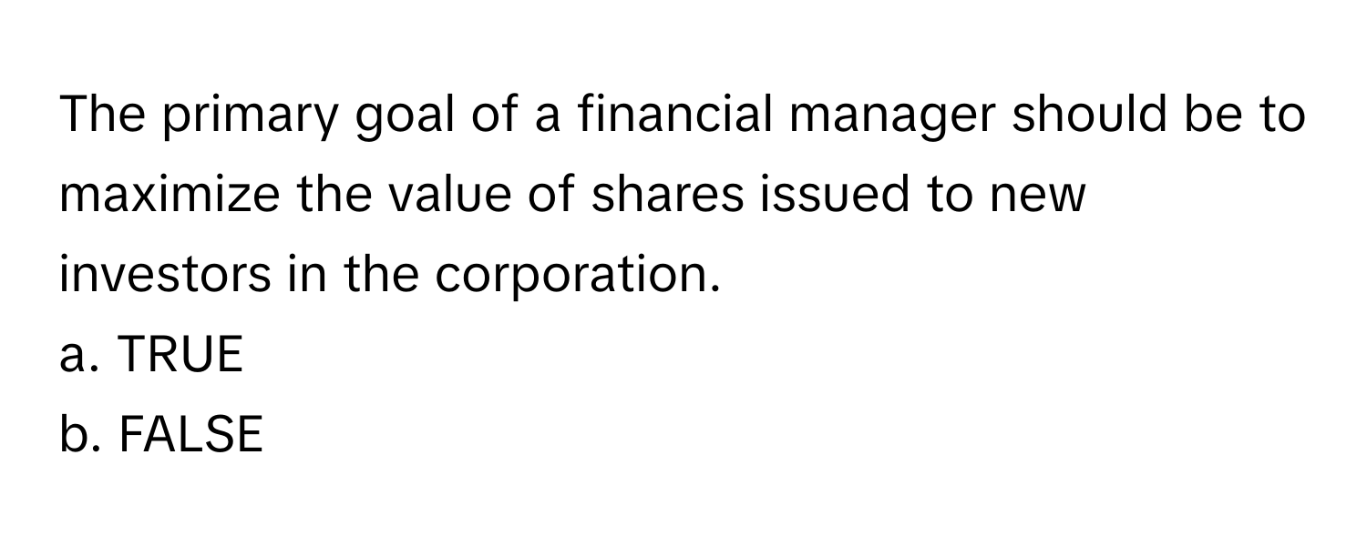 The primary goal of a financial manager should be to maximize the value of shares issued to new investors in the corporation. 

a. TRUE 
b. FALSE