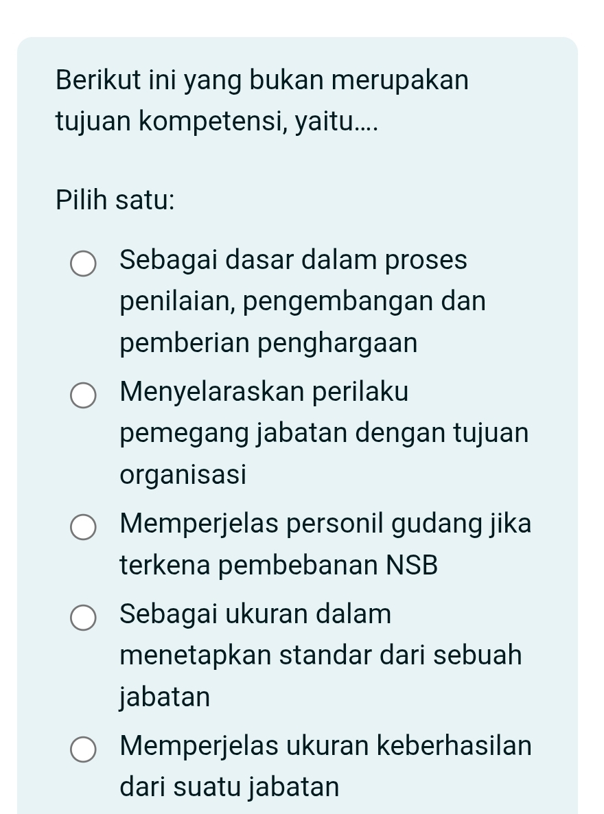 Berikut ini yang bukan merupakan
tujuan kompetensi, yaitu....
Pilih satu:
Sebagai dasar dalam proses
penilaian, pengembangan dan
pemberian penghargaan
Menyelaraskan perilaku
pemegang jabatan dengan tujuan
organisasi
Memperjelas personil gudang jika
terkena pembebanan NSB
Sebagai ukuran dalam
menetapkan standar dari sebuah
jabatan
Memperjelas ukuran keberhasilan
dari suatu jabatan