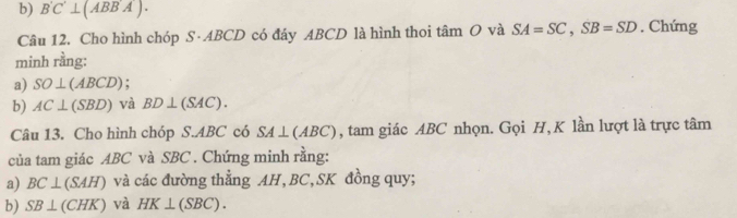 B'C'⊥ (ABB'A). 
Câu 12. Cho hình chóp S· ABCD có đáy ABCD là hình thoi tâm O và SA=SC, SB=SD. Chứng 
minh rằng: 
a) SO⊥ (ABCD). 
b) AC⊥ (SBD) và BD⊥ (SAC). 
Câu 13. Cho hình chóp S. ABC có SA⊥ (ABC) , tam giác ABC nhọn. Gọi H, K lần lượt là trực tâm 
của tam giác ABC và SBC. Chứng minh rằng: 
a) BC⊥ (SAH) và các đường thẳng AH, BC, SK đồng quy; 
b) SB⊥ (CHK) và HK⊥ (SBC).