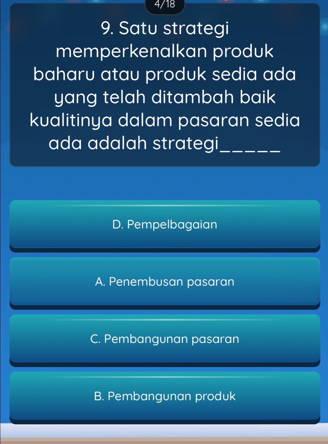 4/18
9. Satu strategi
memperkenalkan produk
baharu atau produk sedia ada
yang telah ditambah baik
kualitinya dalam pasaran sedia
ada adalah strategi_
D. Pempelbagaian
A. Penembusan pasaran
C. Pembangunan pasaran
B. Pembangunan produk