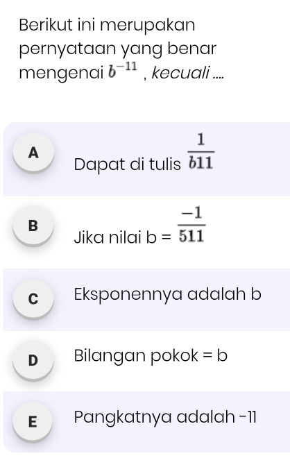 Berikut ini merupakan
pernyataan yang benar
mengenai b^(-11) , kecuali ....
A
Dapat di tulis  1/b11 
B
Jika nilai b= (-1)/511 
c Eksponennya adalah b
D Bilangan pokok =b
E Pangkatnya adalah -11