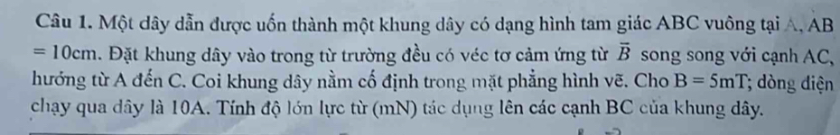 Một dây dẫn được uốn thành một khung dây có dạng hình tam giác ABC vuông tại A, AB
=10cm. Đặt khung dây vào trong từ trường đều có véc tơ cảm ứng từ overline B song song với cạnh AC, 
hướng từ A đến C. Coi khung dây nằm cố định trong mặt phẳng hình vẽ. Cho B=5mT; òng diện 
chạy qua dây là 10A. Tính độ lớn lực từ (mN) tác dụng lên các cạnh BC của khung dây.