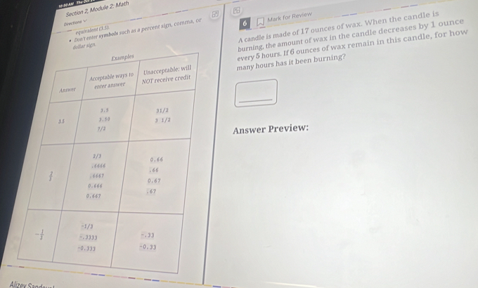 Section 2, Module 2: Math
Directions √
A candle is made of 17 ounces of wax. When the candle is
Don't enter symbols such as a percent sign, comma, or 6 Mark for Review
equivalent (3.5).
burning, the amount of wax in the candle decreases by 1 ounce
every 5 hours. If 6 ounces of wax remain in this candle, for how
many hours has it been burning?
_
Answer Preview: