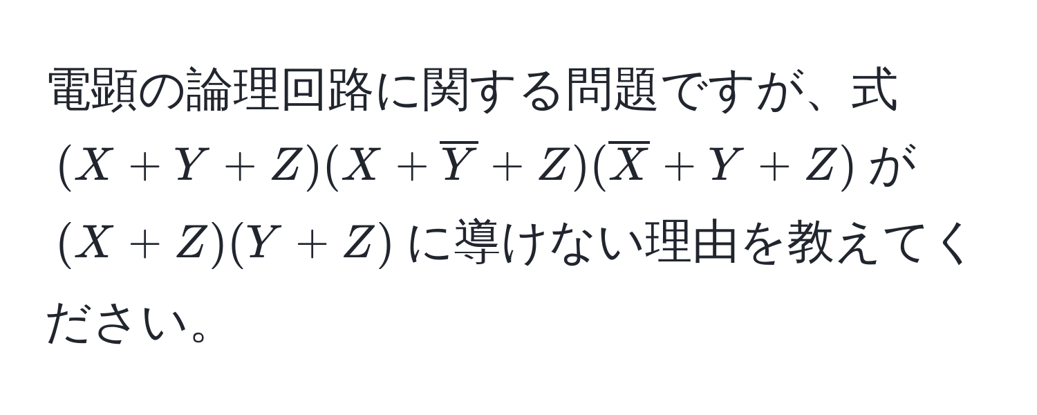 電顕の論理回路に関する問題ですが、式$(X + Y + Z)(X + overlineY + Z)(overlineX + Y + Z)$が$(X + Z)(Y + Z)$に導けない理由を教えてください。