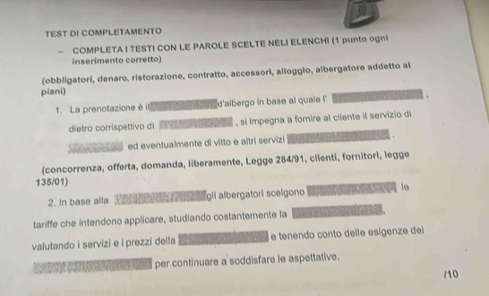 TEST DI COMPLETAMENTO 
- COMPLETA I TESTI CON LE PAROLE SCELTE NELI ELENCHI (1 punto ogni 
inserimento corretto) 
(obbligatori, denaro, ristorazione, contratto, accessori, alloggio, albergatore addetto ai 
piani) 
1. La prenotazione è il d'albergo in base al quale ! 
dietro corrispettivo di , si impegna a fomire al cliente il servizio di 
ed eventualmente di vitto e altri servizi 
(concorrenza, offerta, domanda, liberamente, Legge 284/91, clienti, fornitori, legge
135/01) 
2. In base alla gli albergatori scelgono le 
tariffe che intendono applicare, studiando costantemente la 
valutando i servizi e i prezzi della e tenendo conto delle esigenze dei 
per continuare a soddisfare le aspettative. 
/0