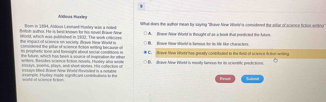 Aldous Huxley
What does the author mean by saying “Brave New World is considered the pillar of science fiction writing”
Born in 1894, Aldous Leonard Huxley was a noted
British author. He is best known for his novel Brave New A. Brave New World is thought of as a book that predicted the future.
World, which was published in 1932. The work criticizes
the impact of science on society. Brave New World is B. Brave New World is famous for its life like characters.
considered the pillar of science fiction writing because of
its prophetic tone and foresight about social conditions in C. Brave New World has greatly contributed to the field of science fiction writing.
the future, which has been a source of inspiration for other
writers. Besides science fiction novels, Huxley also wrote D. Brave New World is mostly famous for its scientific predictions.
essays, poems, plays, and short stories. His collection of
essays titled Brave New World Revisited is a notable
example. Huxley made significant contributions to the
world of science fiction. Reset Submit