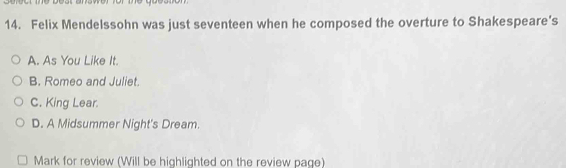 Felix Mendelssohn was just seventeen when he composed the overture to Shakespeare's
A. As You Like It.
B. Romeo and Juliet.
C. King Lear.
D. A Midsummer Night's Dream.
Mark for review (Will be highlighted on the review page)