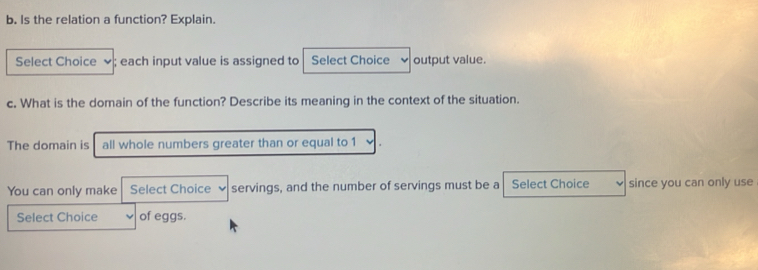 Is the relation a function? Explain. 
Select Choice ; each input value is assigned to Select Choice output value. 
c. What is the domain of the function? Describe its meaning in the context of the situation. 
The domain is all whole numbers greater than or equal to 1
You can only make Select Choice servings, and the number of servings must be a Select Choice since you can only use 
Select Choice of eggs.