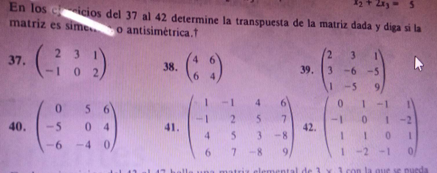 x_2+2x_3=5
En los ef eicios del 37 al 42 determine la transpuesta de la matriz dada y diga sí la 
matriz es simet o antisimétrica.† 
37. beginpmatrix 2&3&1 -1&0&2endpmatrix
38. beginpmatrix 4&6 6&4endpmatrix 39 . beginpmatrix 2&3&1 3&-6&-5 1&-5&9endpmatrix
40. beginpmatrix 0&5&6 -5&0&4 -6&-4&0endpmatrix 41. beginpmatrix 1&-1&4&6 -1&2&5&7 4&5&3&-8 6&7&-8&9endpmatrix 42. beginpmatrix 0&1&-1&1 -1&0&1&-2 1&1&0&1 1&-2&-1&0endpmatrix
1* 1 con la qué se pueda