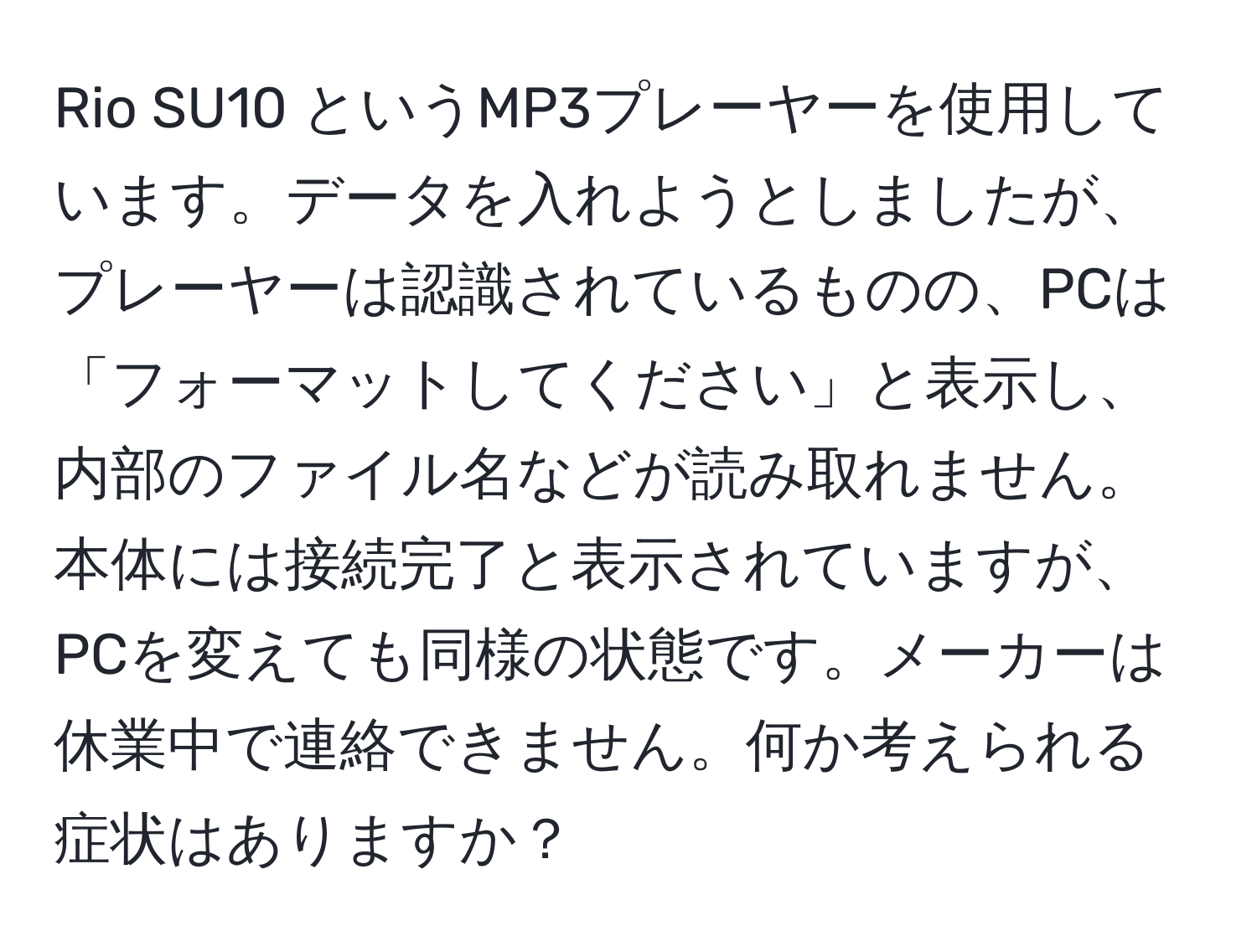 Rio SU10 というMP3プレーヤーを使用しています。データを入れようとしましたが、プレーヤーは認識されているものの、PCは「フォーマットしてください」と表示し、内部のファイル名などが読み取れません。本体には接続完了と表示されていますが、PCを変えても同様の状態です。メーカーは休業中で連絡できません。何か考えられる症状はありますか？