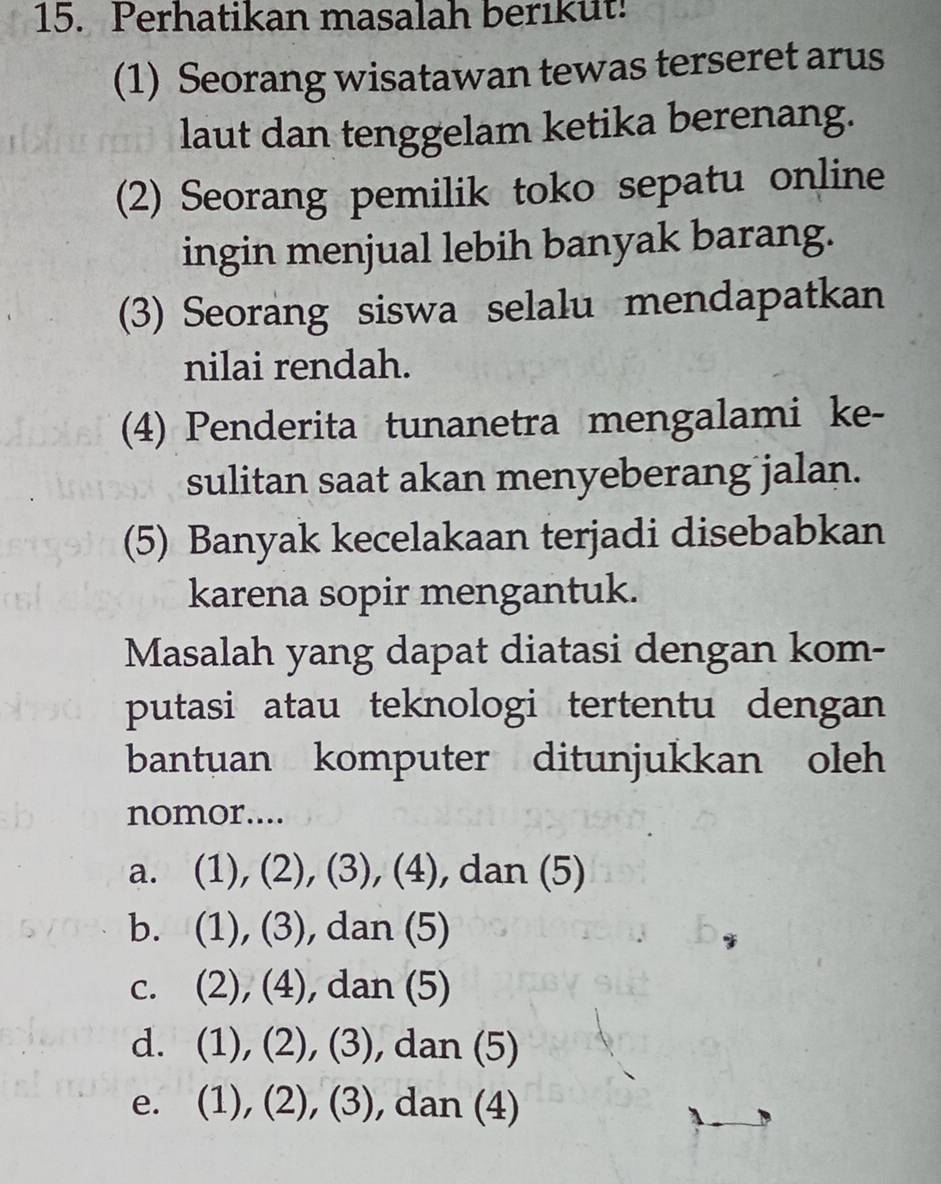 Perhatikan masalah berikut!
(1) Seorang wisatawan tewas terseret arus
laut dan tenggelam ketika berenang.
(2) Seorang pemilik toko sepatu online
ingin menjual lebih banyak barang.
(3) Seorang siswa selalu mendapatkan
nilai rendah.
(4) Penderita tunanetra mengalami ke-
sulitan saat akan menyeberang jalan.
(5) Banyak kecelakaan terjadi disebabkan
karena sopir mengantuk.
Masalah yang dapat diatasi dengan kom-
putasi atau teknologi tertentu dengan
bantuan komputer ditunjukkan oleh
nomor....
a. (1), (2), (3), (4), , dan (5)
b. (1), (3), dan (5)
c. (2), (4), ), dan (5)
d. (1), (2), (3), , dan (5)
e. (1), (2), (3) , dan (4)